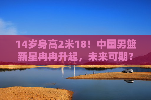 14岁身高2米18!中国男篮新星冉冉升起,未来可期?14岁2米18!中国男篮新星冉冉升起,未来可期? 14岁身高2米18!中国男篮新星冉冉升起,未来可期?14岁2米18!中国男篮新星冉冉升起,未来可期?