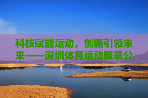 科技赋能运动,创新引领未来——深圳体育运动服装公司的崛起之路,科技赋能创新领航,深圳运动服装品牌的崛起之路 科技赋能运动,创新引领未来——深圳体育运动服装公司的崛起之路,科技赋能创新领航,深圳运动服装品牌的崛起之路