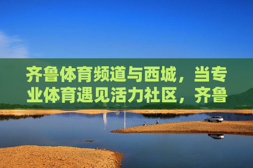 齐鲁体育频道与西城,当专业体育遇见活力社区,齐鲁体育频道与西城,专业体育遇见活力社区 齐鲁体育频道与西城,当专业体育遇见活力社区,齐鲁体育频道与西城,专业体育遇见活力社区