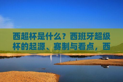 西超杯是什么?西班牙超级杯的起源、赛制与看点,西超杯,西班牙超级杯的起源、赛制与看点 西超杯是什么?西班牙超级杯的起源、赛制与看点,西超杯,西班牙超级杯的起源、赛制与看点