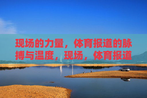 现场的力量,体育报道的脉搏与温度,现场,体育报道的脉搏与温度 现场的力量,体育报道的脉搏与温度,现场,体育报道的脉搏与温度