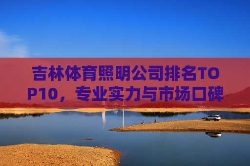 吉林体育照明公司排名TOP10,专业实力与市场口碑全解析,吉林体育照明公司TOP10排名,专业实力与市场口碑全解析 吉林体育照明公司排名TOP10,专业实力与市场口碑全解析,吉林体育照明公司TOP10排名,专业实力与市场口碑全解析