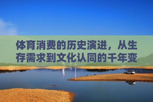 体育消费的历史演进,从生存需求到文化认同的千年变奏,体育消费,从生存需求到文化认同的千年变奏 体育消费的历史演进,从生存需求到文化认同的千年变奏,体育消费,从生存需求到文化认同的千年变奏