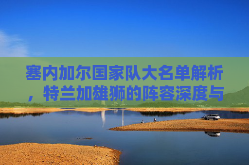 塞内加尔国家队大名单解析,特兰加雄狮的阵容深度与争冠底气,特兰加雄狮大名单解析,阵容深度与争冠底气 塞内加尔国家队大名单解析,特兰加雄狮的阵容深度与争冠底气,特兰加雄狮大名单解析,阵容深度与争冠底气
