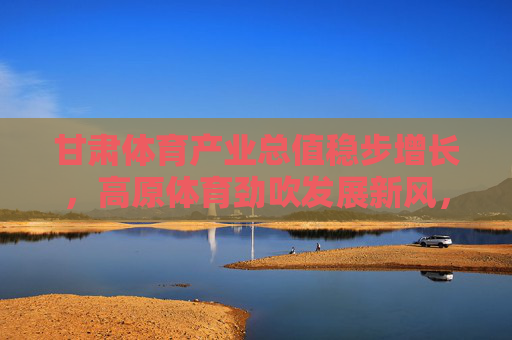 甘肃体育产业总值稳步增长,高原体育劲吹发展新风,甘肃体育产业稳步增长 高原体育劲吹发展新风 甘肃体育产业总值稳步增长,高原体育劲吹发展新风,甘肃体育产业稳步增长 高原体育劲吹发展新风