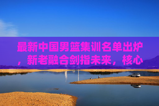 最新中国男篮集训名单出炉,新老融合剑指未来,核心框架初显竞争力,中国男篮新名单,新老融合剑指未来,核心框架初显竞争力 最新中国男篮集训名单出炉,新老融合剑指未来,核心框架初显竞争力,中国男篮新名单,新老融合剑指未来,核心框架初显竞争力