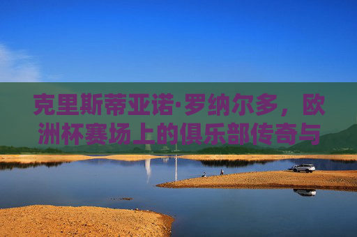 克里斯蒂亚诺·罗纳尔多,欧洲杯赛场上的俱乐部传奇与国家队灵魂,罗纳尔多,欧洲杯赛场上的俱乐部传奇与国家队灵魂 克里斯蒂亚诺·罗纳尔多,欧洲杯赛场上的俱乐部传奇与国家队灵魂,罗纳尔多,欧洲杯赛场上的俱乐部传奇与国家队灵魂