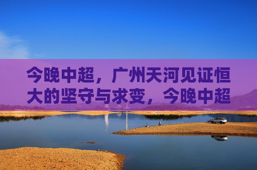 今晚中超,广州天河见证恒大的坚守与求变,今晚中超,天河见证恒大坚守与求变 今晚中超,广州天河见证恒大的坚守与求变,今晚中超,天河见证恒大坚守与求变