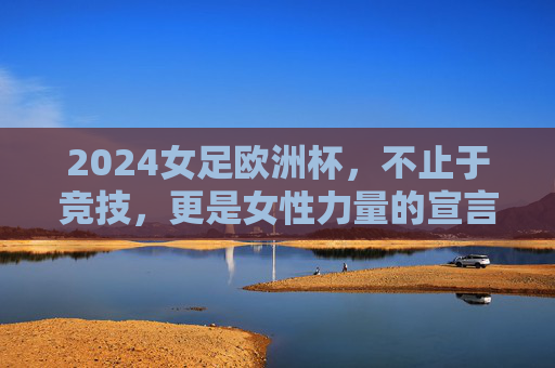 2024女足欧洲杯，不止于竞技，更是女性力量的宣言，2024女足欧洲杯，不止竞技的女性力量宣言