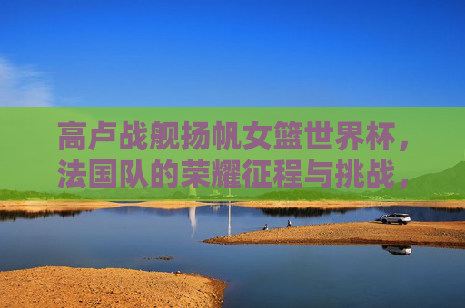 高卢战舰扬帆女篮世界杯,法国队的荣耀征程与挑战,高卢战舰扬帆女篮世界杯,法国荣耀征程与挑战 高卢战舰扬帆女篮世界杯,法国队的荣耀征程与挑战,高卢战舰扬帆女篮世界杯,法国荣耀征程与挑战
