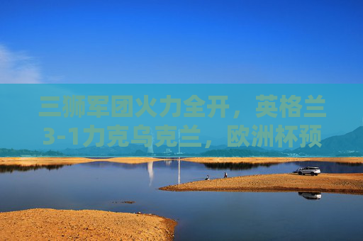 三狮军团火力全开，英格兰3-1力克乌克兰，欧洲杯预赛提前锁定出线权，三狮军团3-1力克乌克兰 欧洲杯预赛提前锁定出线权
