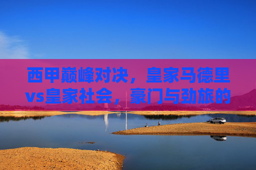 西甲巅峰对决,皇家马德里vs皇家社会,豪门与劲旅的宿命碰撞,皇马VS皇家社会,西甲巅峰对决,豪门劲旅宿命碰撞 西甲巅峰对决,皇家马德里vs皇家社会,豪门与劲旅的宿命碰撞,皇马VS皇家社会,西甲巅峰对决,豪门劲旅宿命碰撞
