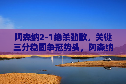 阿森纳2-1绝杀劲敌,关键三分稳固争冠势头,阿森纳2-1绝杀劲敌 关键三分稳固争冠势头 阿森纳2-1绝杀劲敌,关键三分稳固争冠势头,阿森纳2-1绝杀劲敌 关键三分稳固争冠势头