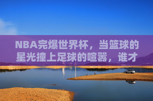 NBA完爆世界杯,当篮球的星光撞上足球的喧嚣,谁才是全球球迷的终极盛宴?NBA完爆世界杯,星光撞喧嚣,谁为全球球迷终极盛宴? NBA完爆世界杯,当篮球的星光撞上足球的喧嚣,谁才是全球球迷的终极盛宴?NBA完爆世界杯,星光撞喧嚣,谁为全球球迷终极盛宴?