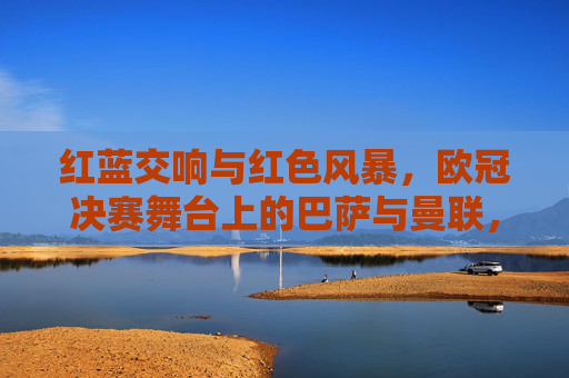 红蓝交响与红色风暴,欧冠决赛舞台上的巴萨与曼联,红蓝交响与红色风暴,欧冠决赛巴萨曼联对决 红蓝交响与红色风暴,欧冠决赛舞台上的巴萨与曼联,红蓝交响与红色风暴,欧冠决赛巴萨曼联对决