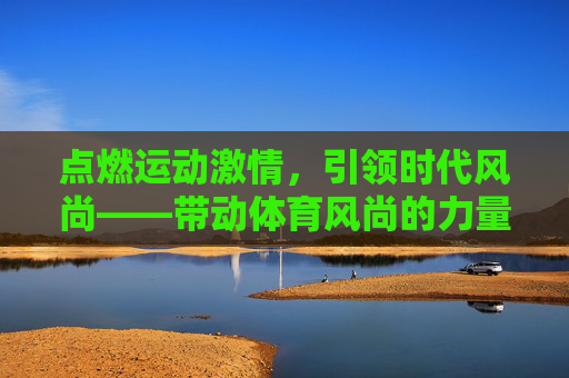 点燃运动激情,引领时代风尚——带动体育风尚的力量与实践,点燃运动激情,引领体育风尚,力量与实践 点燃运动激情,引领时代风尚——带动体育风尚的力量与实践,点燃运动激情,引领体育风尚,力量与实践