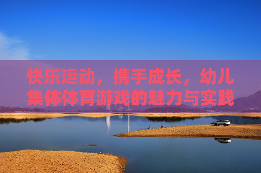 快乐运动,携手成长,幼儿集体体育游戏的魅力与实践,幼儿集体体育游戏,快乐运动携手成长的魅力与实践 快乐运动,携手成长,幼儿集体体育游戏的魅力与实践,幼儿集体体育游戏,快乐运动携手成长的魅力与实践
