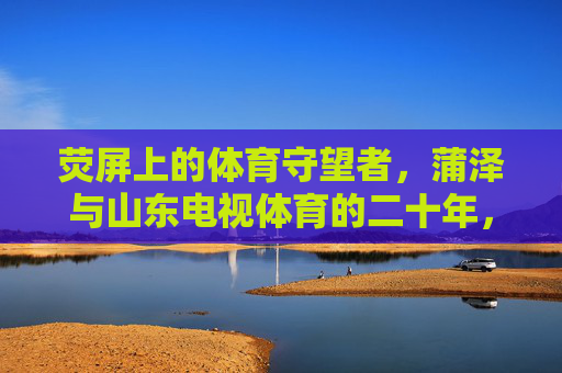 荧屏上的体育守望者,蒲泽与山东电视体育的二十年,荧屏守望者,蒲泽与山东电视体育的二十年 荧屏上的体育守望者,蒲泽与山东电视体育的二十年,荧屏守望者,蒲泽与山东电视体育的二十年