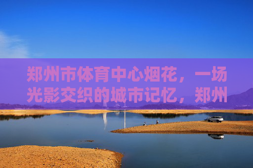 郑州市体育中心烟花,一场光影交织的城市记忆,郑州市体育中心烟花,光影交织的城市记忆 郑州市体育中心烟花,一场光影交织的城市记忆,郑州市体育中心烟花,光影交织的城市记忆