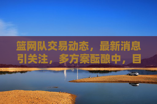 篮网队交易动态,最新消息引关注,多方案酝酿中,目标明确冲击季后赛?篮网队交易动态,多方案酝酿中,目标明确冲击季后赛 篮网队交易动态,最新消息引关注,多方案酝酿中,目标明确冲击季后赛?篮网队交易动态,多方案酝酿中,目标明确冲击季后赛