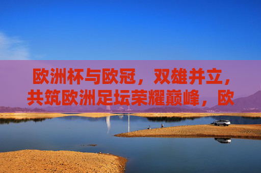 欧洲杯与欧冠，双雄并立，共筑欧洲足坛荣耀巅峰，欧洲杯欧冠双雄并立，共筑欧洲足坛荣耀巅峰