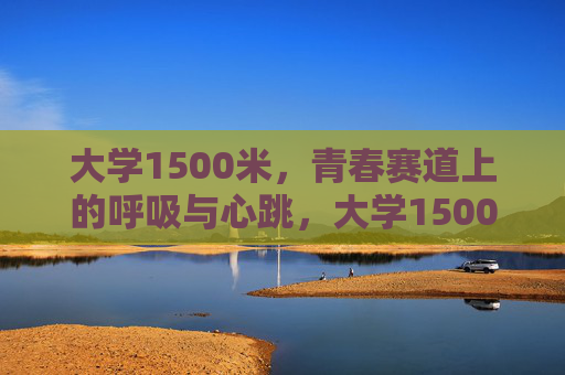 大学1500米,青春赛道上的呼吸与心跳,大学1500米,青春赛道的心跳与呼吸 大学1500米,青春赛道上的呼吸与心跳,大学1500米,青春赛道的心跳与呼吸