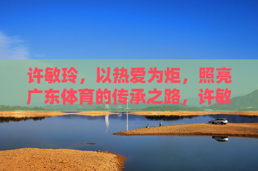 许敏玲,以热爱为炬,照亮广东体育的传承之路,许敏玲,以热爱为炬,照亮广东体育传承之路 许敏玲,以热爱为炬,照亮广东体育的传承之路,许敏玲,以热爱为炬,照亮广东体育传承之路