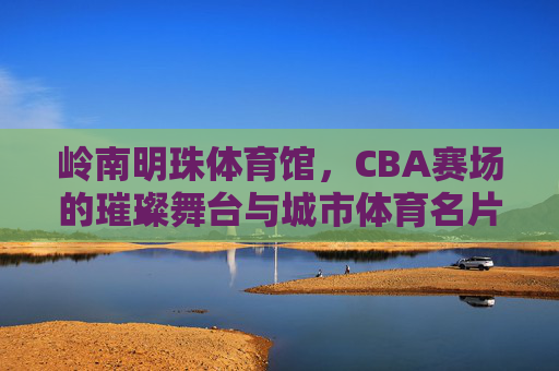 岭南明珠体育馆,CBA赛场的璀璨舞台与城市体育名片,岭南明珠体育馆,CBA璀璨舞台与城市体育名片 岭南明珠体育馆,CBA赛场的璀璨舞台与城市体育名片,岭南明珠体育馆,CBA璀璨舞台与城市体育名片