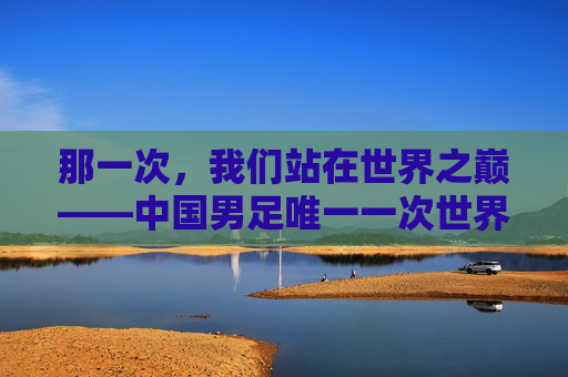 那一次,我们站在世界之巅——中国男足唯一一次世界杯之旅,那一次,中国男足唯一的世界杯之巅 那一次,我们站在世界之巅——中国男足唯一一次世界杯之旅,那一次,中国男足唯一的世界杯之巅
