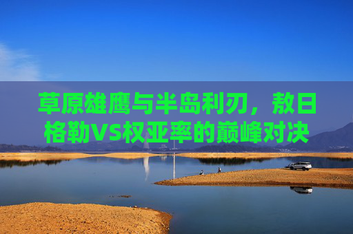 草原雄鹰与半岛利刃,敖日格勒VS权亚率的巅峰对决,草原雄鹰与半岛利刃,敖日格勒VS权亚率巅峰对决 草原雄鹰与半岛利刃,敖日格勒VS权亚率的巅峰对决,草原雄鹰与半岛利刃,敖日格勒VS权亚率巅峰对决