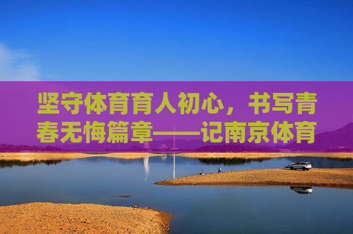 坚守体育育人初心，书写青春无悔篇章——记南京体育学院教师祝英杰，坚守体育育人初心，书写青春无悔篇章——记南京体育学院教师祝英杰