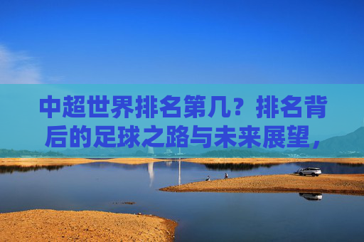 中超世界排名第几?排名背后的足球之路与未来展望,中超世界排名,足球之路与未来展望 中超世界排名第几?排名背后的足球之路与未来展望,中超世界排名,足球之路与未来展望