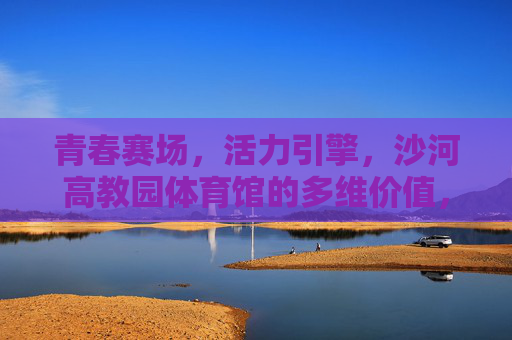 青春赛场,活力引擎,沙河高教园体育馆的多维价值,青春活力引擎,沙河高教园体育馆的多维价值 青春赛场,活力引擎,沙河高教园体育馆的多维价值,青春活力引擎,沙河高教园体育馆的多维价值