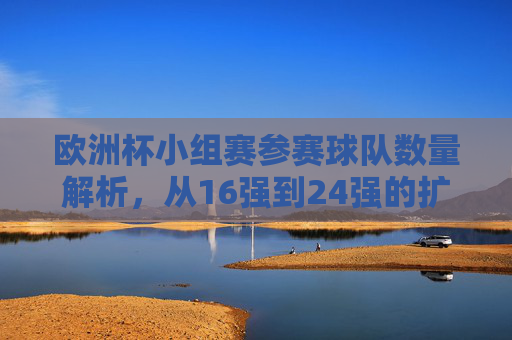 欧洲杯小组赛参赛球队数量解析,从16强到24强的扩军之路,欧洲杯参赛球队扩军之路,从16强到24强的数量解析 欧洲杯小组赛参赛球队数量解析,从16强到24强的扩军之路,欧洲杯参赛球队扩军之路,从16强到24强的数量解析