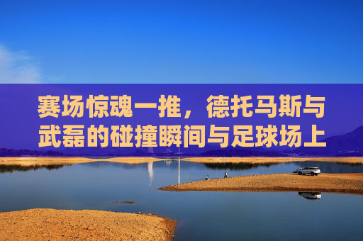 赛场惊魂一推,德托马斯与武磊的碰撞瞬间与足球场上的边界之争,德托马斯惊魂一推撞武磊,赛场碰撞引爆边界之争 赛场惊魂一推,德托马斯与武磊的碰撞瞬间与足球场上的边界之争,德托马斯惊魂一推撞武磊,赛场碰撞引爆边界之争