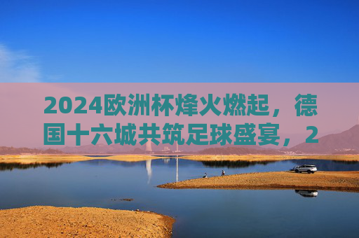 2024欧洲杯烽火燃起,德国十六城共筑足球盛宴,2024欧洲杯烽火燃起,德国十六城共筑足球盛宴 2024欧洲杯烽火燃起,德国十六城共筑足球盛宴,2024欧洲杯烽火燃起,德国十六城共筑足球盛宴