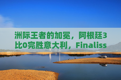 洲际王者的加冕，阿根廷3比0完胜意大利，Finalissima铸就新传奇，阿根廷3比0完胜意大利，Finalissima加冕洲际王者铸就新传奇