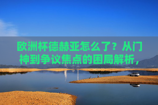 欧洲杯德赫亚怎么了?从门神到争议焦点的困局解析,德赫亚欧洲杯困局,门神缘何成争议焦点? 欧洲杯德赫亚怎么了?从门神到争议焦点的困局解析,德赫亚欧洲杯困局,门神缘何成争议焦点?