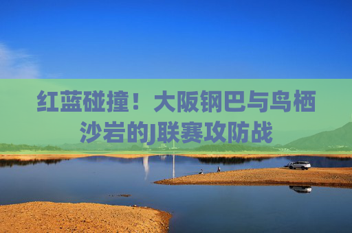 红蓝碰撞！大阪钢巴与鸟栖沙岩的J联赛攻防战