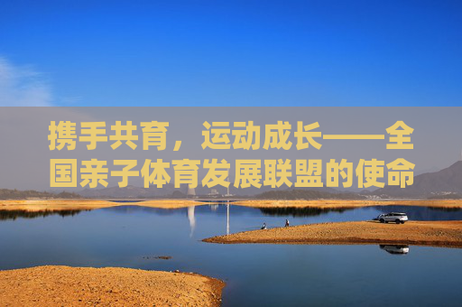 携手共育,运动成长——全国亲子体育发展联盟的使命与展望,携手共育运动成长,全国亲子体育发展联盟的使命与展望 携手共育,运动成长——全国亲子体育发展联盟的使命与展望,携手共育运动成长,全国亲子体育发展联盟的使命与展望