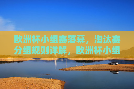 欧洲杯小组赛落幕,淘汰赛分组规则详解,欧洲杯小组赛落幕,淘汰赛分组规则详解 欧洲杯小组赛落幕,淘汰赛分组规则详解,欧洲杯小组赛落幕,淘汰赛分组规则详解