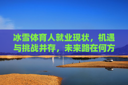 冰雪体育人就业现状,机遇与挑战并存,未来路在何方?冰雪体育人就业,机遇挑战并存,未来路在何方? 冰雪体育人就业现状,机遇与挑战并存,未来路在何方?冰雪体育人就业,机遇挑战并存,未来路在何方?