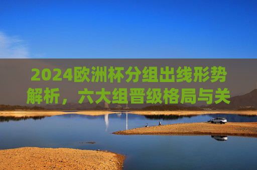 2024欧洲杯分组出线形势解析,六大组晋级格局与关键战役,2024欧洲杯分组出线形势,六大组晋级格局与关键战役 2024欧洲杯分组出线形势解析,六大组晋级格局与关键战役,2024欧洲杯分组出线形势,六大组晋级格局与关键战役