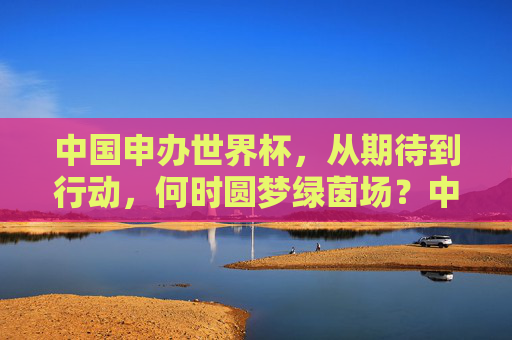 中国申办世界杯,从期待到行动,何时圆梦绿茵场?中国申办世界杯,从期待到行动,何时圆梦绿茵场? 中国申办世界杯,从期待到行动,何时圆梦绿茵场?中国申办世界杯,从期待到行动,何时圆梦绿茵场?