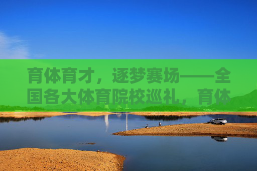 育体育才,逐梦赛场——全国各大体育院校巡礼,育体育才逐赛场,全国体育院校巡礼 育体育才,逐梦赛场——全国各大体育院校巡礼,育体育才逐赛场,全国体育院校巡礼