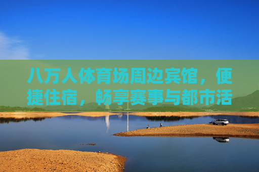 八万人体育场周边宾馆，便捷住宿，畅享赛事与都市活力，八万人体育场周边宾馆，便捷畅享赛事与都市活力