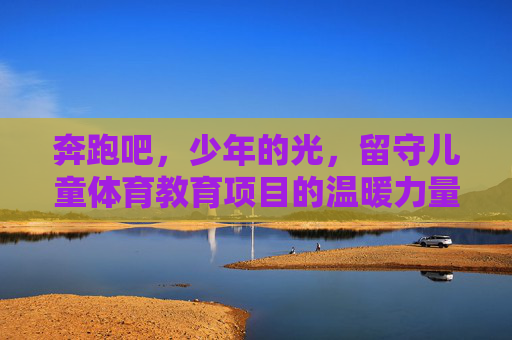 奔跑吧,少年的光,留守儿童体育教育项目的温暖力量,奔跑吧,少年的光,留守儿童体育教育的温暖力量 奔跑吧,少年的光,留守儿童体育教育项目的温暖力量,奔跑吧,少年的光,留守儿童体育教育的温暖力量