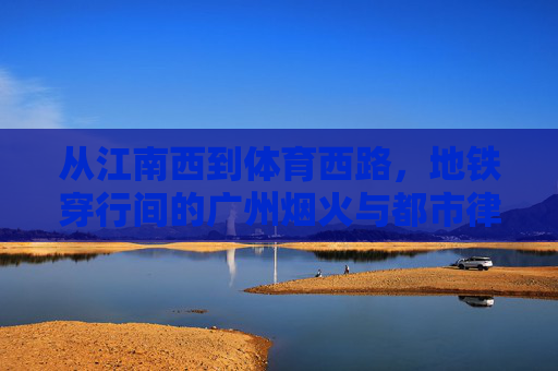 从江南西到体育西路，地铁穿行间的广州烟火与都市律动，地铁穿行江南西至体育西路，广州烟火与都市律动