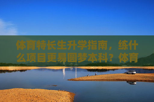 体育特长生升学指南，练什么项目更易圆梦本科？体育特长生升学指南，练什么项目更易圆梦本科？