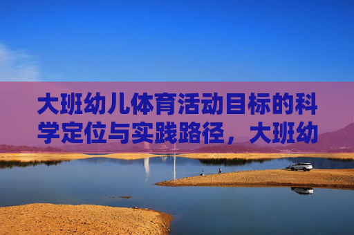 大班幼儿体育活动目标的科学定位与实践路径,大班幼儿体育活动目标的科学定位与实践路径 大班幼儿体育活动目标的科学定位与实践路径,大班幼儿体育活动目标的科学定位与实践路径
